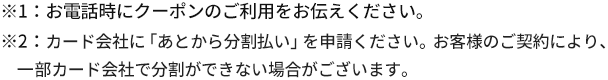 お電話時にクーポンのご利用をお伝えください。カード会社に「あとから分割払い」を申請ください。お客様のご契約により一部カード会社で分割ができない場合がございます。